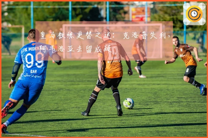 皇马教练更替之迷：克洛普失利，阿韦洛亚去留成疑