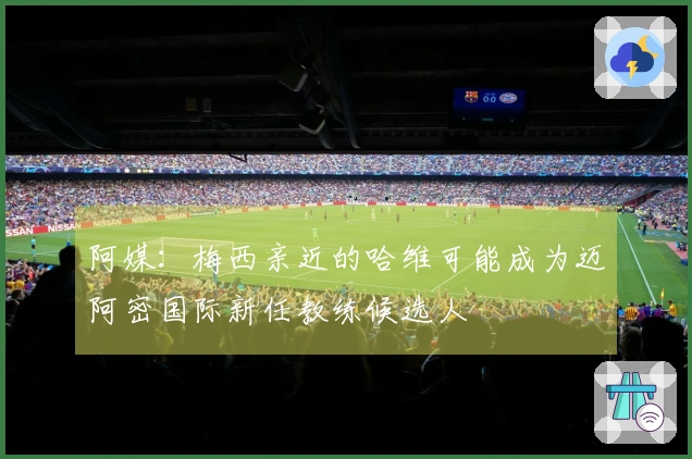 阿媒：梅西亲近的哈维可能成为迈阿密国际新任教练候选人