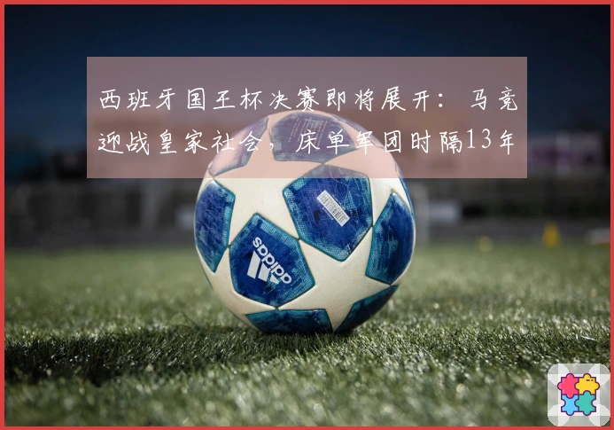 西班牙国王杯决赛即将展开：马竞迎战皇家社会，床单军团时隔13年再度晋级决赛
