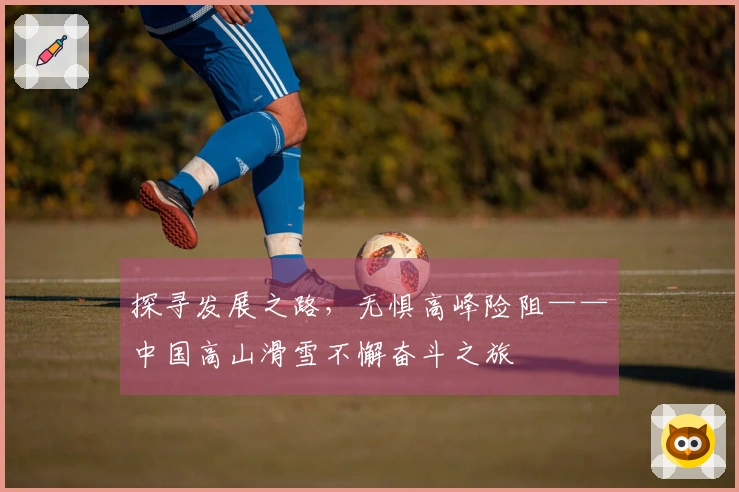探寻发展之路，无惧高峰险阻——中国高山滑雪不懈奋斗之旅