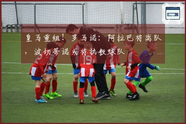 皇马重组！罗马诺：阿拉巴将离队，波切蒂诺或将执教球队