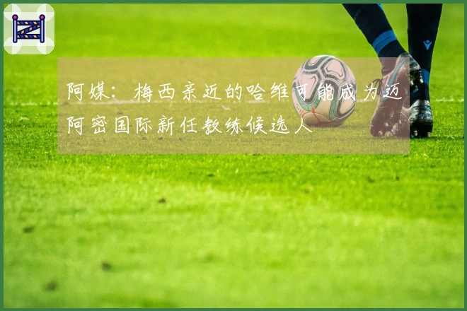 阿媒：梅西亲近的哈维可能成为迈阿密国际新任教练候选人
