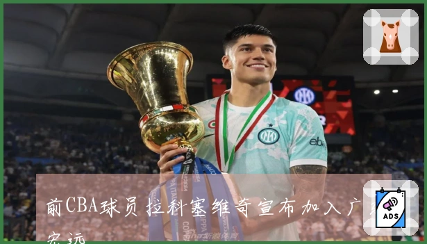 前CBA球员拉科塞维奇宣布加入广东宏远