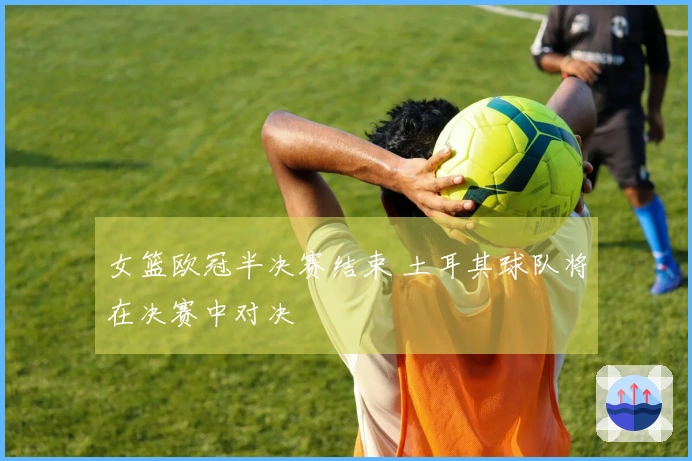 女篮欧冠半决赛结束 土耳其球队将在决赛中对决